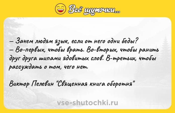Цитата: Зачем людям язык, если от него одни беды? Во-первых, чтобы врать. Во-вторых, чтобы ранить друг друга шипами ядовитых слов. В-третьих, чтобы рассуждать о том, чего нет.Виктор Пелевин Священная книга оборотня