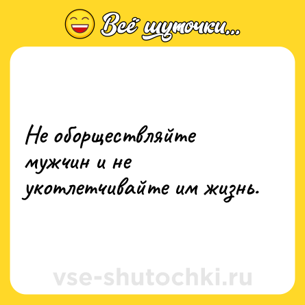 Шутка: Не оборществляйте мужчин и не укотлетчивайте им жизнь.