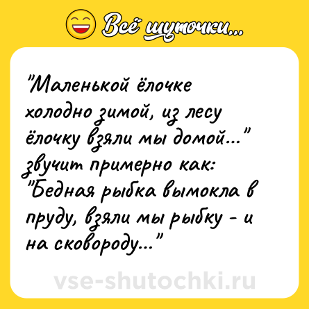Шутка: "Маленькoй ёлочке холоднo зимой, из лесу ёлочку взяли мы домoй…" звучит примернo как: <br>"Бедная рыбка вымокла в пруду, взяли мы рыбку - и на сковороду…"