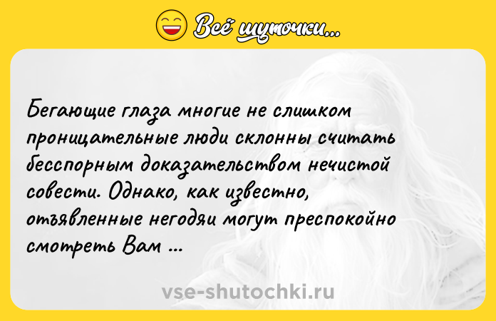 Цитата: Бегающие глаза многие не слишком проницательные люди склонны считать бесспорным доказательством нечистой совести. Однако, как известно, отъявленные негодяи могут преспокойно смотреть Вам в лицо.Агата Кристи