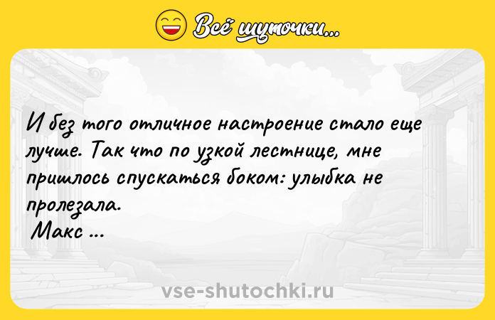 Цитата: И без того отличное настроение стало еще лучше. Так что по узкой лестнице, мне пришлось спускаться боком: улыбка не пролезала. Макс Фрай