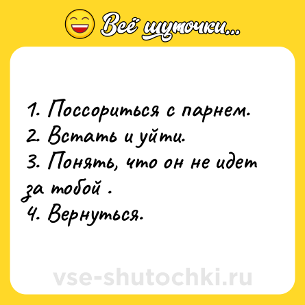 Шутка: 1. Поссориться с парнем.<br>2. Встать и уйти.<br>3. Понять, что он не идет за тобой .<br>4. Вернуться.