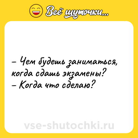 Шутка: – Чем будешь заниматься, когда сдашь экзамены? <br>– Когда что сделаю?