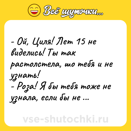 Шутка: - Ой, Циля! Лет 15 не виделись! Ты так растолстела, шо тебя и не узнать!<br>- Роза! Я бы тебя тоже не узнала, если бы не твое платье в горошек.