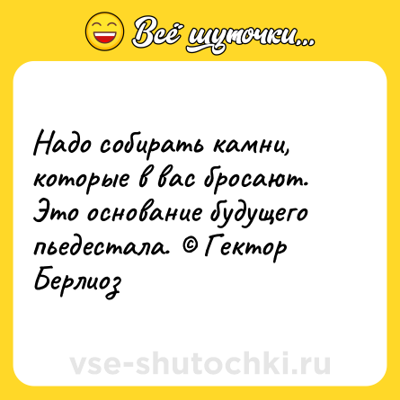 Шутка: Надо собирать камни, которые в вас бросают. Это основание будущего пьедестала. © Гектор Берлиоз