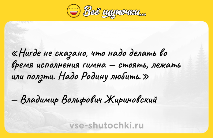 Цитата: Нигде не сказано, что надо делать во время исполнения гимна стоять, лежать или ползти. Надо Родину любить.Владимир Вольфович Жириновский