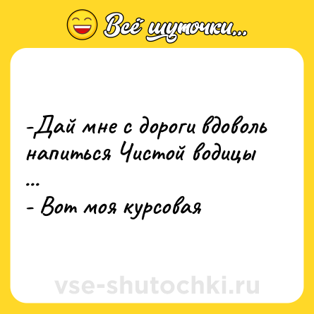 Шутка: -Дай мне с дороги вдоволь напиться Чистой водицы ... - Вот моя курсовая