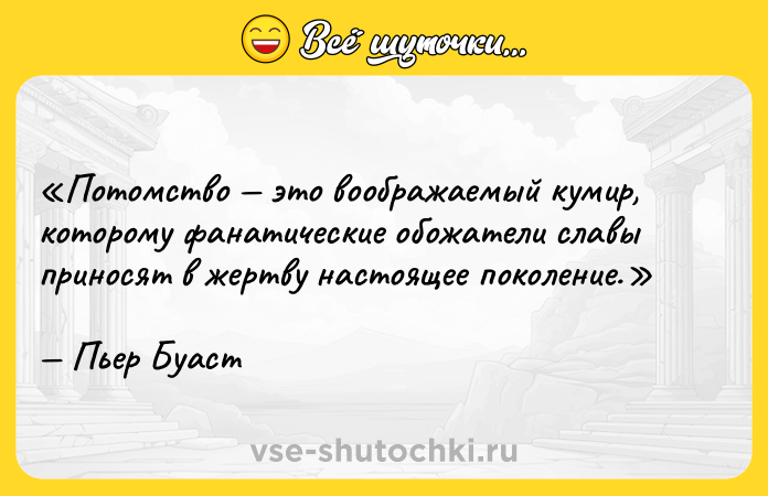Цитата: Потомство это воображаемый кумир, которому фанатические обожатели славы приносят в жертву настоящее поколение.Пьер Буаст