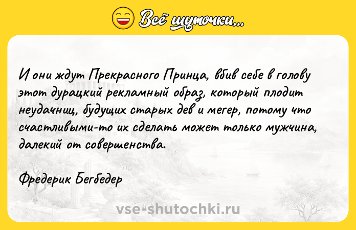 Цитата: И они ждут Прекрасного Принца, вбив себе в голову этот дурацкий рекламный образ, который плодит неудачниц, будущих старых дев и мегер, потому что счастливыми-то их сделать может только мужчина, далекий от совершенства. Фредерик Бегбедер