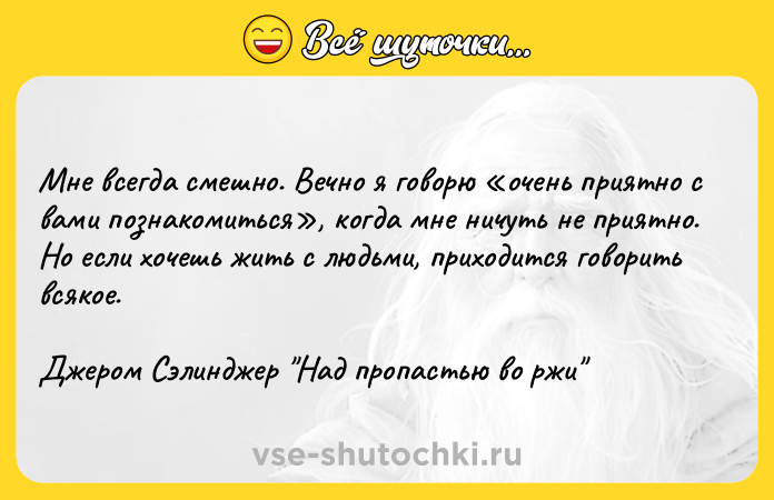 Цитата: Мне всегда смешно. Вечно я говорю очень приятно с вами познакомиться , когда мне ничуть не приятно. Но если хочешь жить с людьми, приходится говорить всякое.Джером Сэлинджер Над пропастью во ржи