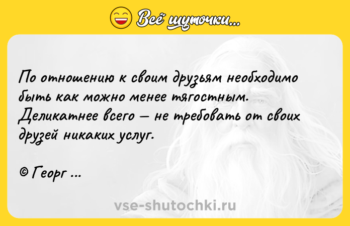 Цитата: По отношению к своим друзьям необходимо быть как можно менее тягостным. Деликатнее всего не требовать от своих друзей никаких услуг. Георг Гегель