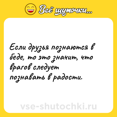 Шутка: Если друзья познаются в беде, то это значит, что врагов следует познавать в радости.
