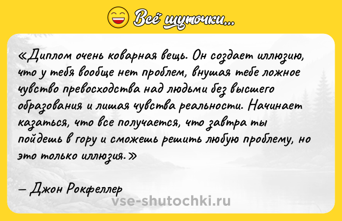 Цитата: Диплом очень коварная вещь. Он создает иллюзию, что у тебя вообще нет проблем, внушая тебе ложное чувство превосходства над людьми без высшего образования и лишая чувства реальности. Начинает казаться, что все получается, что завтра ты пойдешь в гору и сможешь решить любую проблему, но это только иллюзия.Джон Рокфеллер