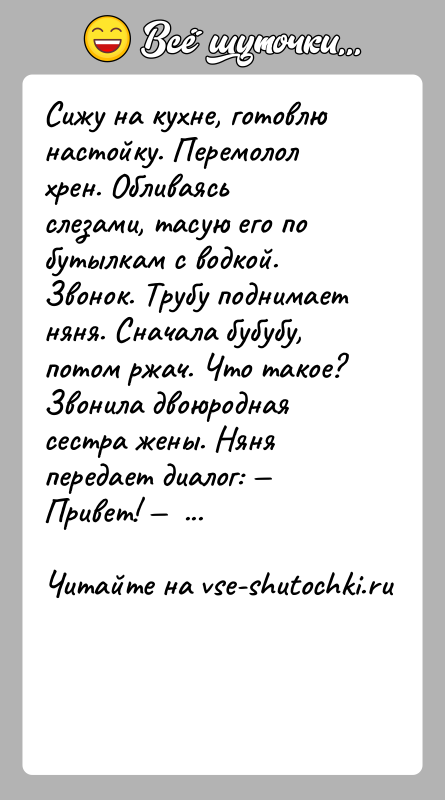 История: Сижу на кухне, готовлю настойку. Перемолол хрен. Обливаясь слезами, тасую его по бутылкам с водкой. Звонок. Трубу поднимает няня. Сначала