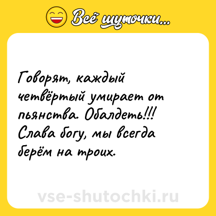 Шутка: Говорят, каждый четвёртый умирает от пьянства. Обалдеть!!! Слава богу, мы всегда берём на троих.