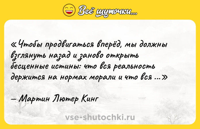 Цитата: Чтобы продвигаться вперёд, мы должны взглянуть назад и заново открыть бесценные истины: что вся реальность держится на нормах морали и что вся реальность подчиняется духу.Мартин Лютер Кинг
