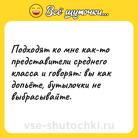 Шутка: Подходят ко мне как-то представители среднего класса и говорят: вы как допьёте, бутылочки не выбрасывайте.