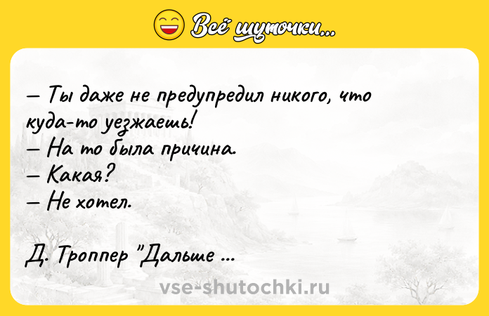 Цитата: Ты даже не предупредил никого, что куда-то уезжаешь! На то была причина. Какая? Не хотел. Д. Троппер Дальше живите сами