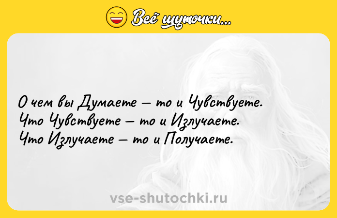 Цитата: О чем вы Думаете то и Чувствуете. Что Чувствуете то и Излучаете. Что Излучаете то и Получаете.