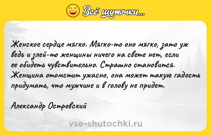Цитата: Женское сердце мягко. Мягко-то оно мягко, зато уж ведь и злей-то женщины ничего на свете нет, если ее обидеть чувствительно. Страшно становится. Женщина отомстит ужасно, она может такую гадость придумать, что мужчине и в голову не придет.Александр Островский