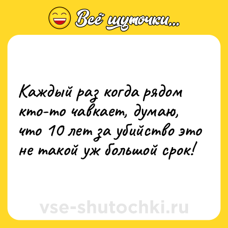 Шутка: Каждый раз когда рядом кто-то чавкает, думаю, что 10 лет за убийство это не такой уж большой срок!