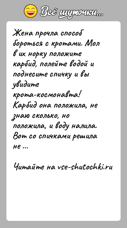 История: Жена прочла способ бороться с кротами. Мол в их норку положите карбид, полейте водой и поднесите спичку и вы увидите