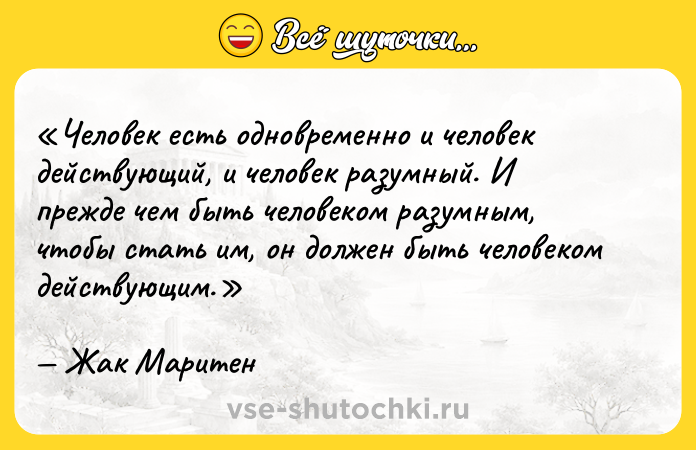 Цитата: Человек есть одновременно и человек действующий , и человек разумный . И прежде чем быть человеком разумным , чтобы стать им, он должен быть человеком действующим .Жак Маритен
