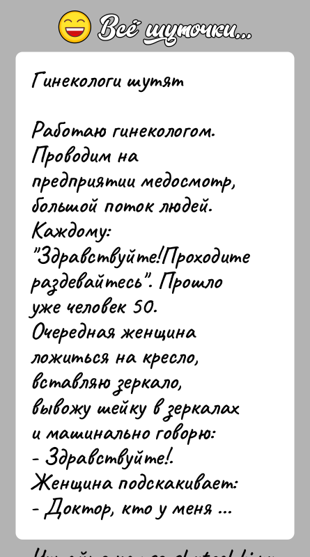 История: Гинекологи шутятРаботаю гинекологом. Проводим на предприятии медосмотр, большой поток людей. Каждому: Здравствуйте!Проходите раздевайтесь . Прошло уже человек 50. Очередная женщина ложиться