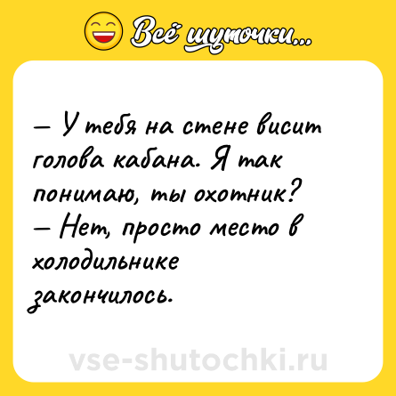 Шутка: — У тебя на стене висит голова кабана. Я так <br>понимаю, ты охотник? <br>— Нет, просто место в холодильнике закончилось.