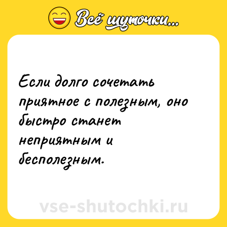 Шутка: Если долго сочетать приятное с полезным, оно быстро станет неприятным и бесполезным.