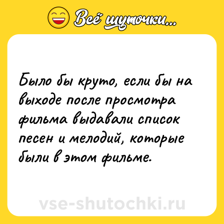Шутка: Было бы круто, если бы на выходе после просмотра фильма выдавали список песен и мелодий, которые были в этом фильме.