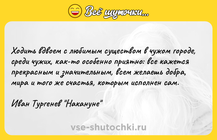 Цитата: Ходить вдвоем c любимым существом в чужом городе, среди чужих, как-то особенно приятно: все кажется прекрасным и значительным, всем желаешь добра, мира и того же счастья, которым исполнен сам.Иван Тургенев Накануне