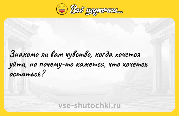 Цитата: Знакомо ли вам чувство, когда хочется уйти, но почему-то кажется, что хочется остаться?