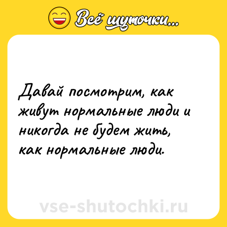 Шутка: Давай посмотрим, как живут нормальные люди и никогда не будем жить, как нормальные люди.
