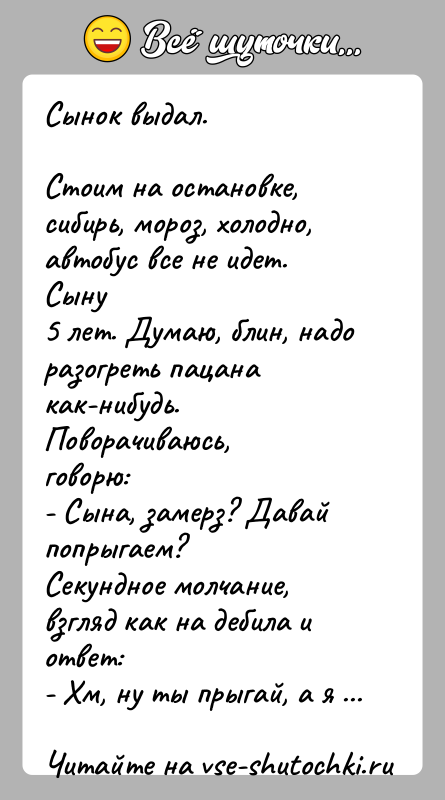 История: Сынок выдал.Стоим на остановке, сибирь, мороз, холодно, автобус все не идет. Сыну5 лет. Думаю, блин, надо разогреть пацана как-нибудь. Поворачиваюсь,говорю:-