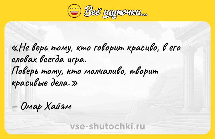 Цитата: Не верь тому, кто говорит красиво, в его словах всегда игра.Поверь тому, кто молчаливо, творит красивые дела. Омар Хайям