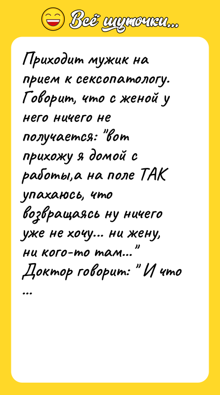 Шутка: Приходит мужик на прием к сексопатологу.Говорит, что с женой у него ничего не получается: вот прихожу я домой с работы,а на поле ТАК упахаюсь, что возвращаясь ну ничего уже не хочу... ни жену, ни кого-то там... Доктор говорит: И что же Вам вообще никогда не хочется? Мужик: А, знаете, доктор, бывает! Бывает, вот прямо в поле как прихватит... вот прямо так хочется, аж сил нет!!!: -ОДоктор: А вот в следующий раз возьмите вы с собой ружье.. Мужик: Зачем? Доктор: А как Вам захочется женщину, так в воздух и стреляйте, а она уж пусть к Вам и бежит. Прошло какое-то время. И как-то встречает мужик этого самого врача.Доктор: О! Здравствуйте!!! И как же ваши дела? Мужик: Да, вот, доктор, сначала было всё нормально как только мне захочется, я стреляю, и она сразу прибегает. А теперь вот наступил охотничий сезон, так я её и найти не могу...!