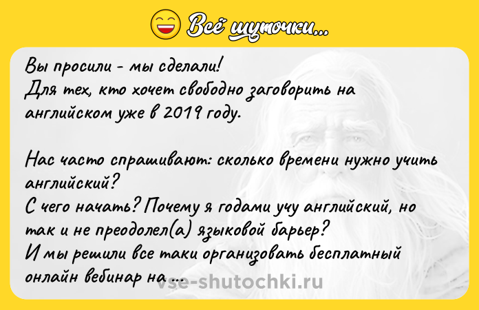Цитата: Вы просили - мы сделали! Для тех, кто хочет свободно заговорить на английском уже в 2019 году. Нас часто спрашивают: сколько времени нужно учить английский? С чего начать? Почему я годами учу английский, но так и не преодолел(а) языковой барьер? И мы решили все таки организовать бесплатный онлайн вебинар на тему Как понять английский . Для тех, кто задается этими же вопросами. Это Ваш ш