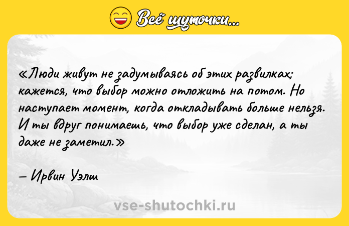 Цитата: Люди живут не задумываясь об этих развилках кажется, что выбор можно отложить на потом. Но наступает момент, когда откладывать больше нельзя. И ты вдруг понимаешь, что выбор уже сделан, а ты даже не заметил.Ирвин Уэлш