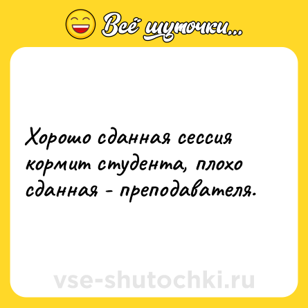 Шутка: Хорошо сданная сессия кормит студента, плохо сданная - преподавателя.