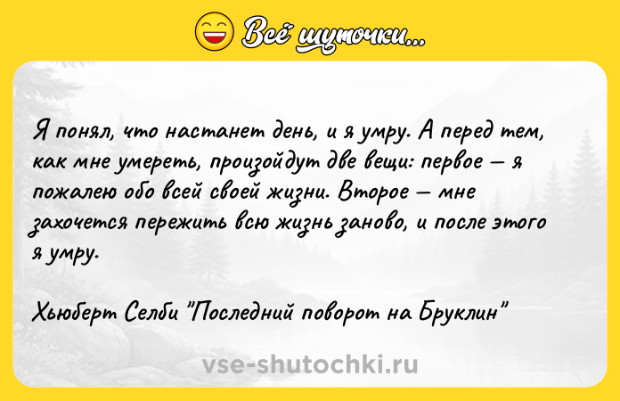 Цитата: Я понял, что настанет день, и я умру. А перед тем, как мне умереть, произойдут две вещи: первое я пожалею обо всей своей жизни. Второе мне захочется пережить всю жизнь заново, и после этого я умру.Хьюберт Селби Последний поворот на Бруклин