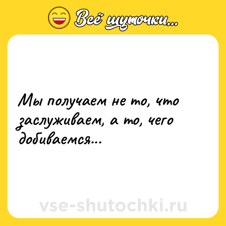 Шутка: Мы получаем не то, что заслуживаем, а то, чего добиваемся...