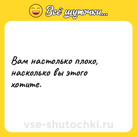 Шутка: Вам настолько плохо, насколько вы этого хотите.