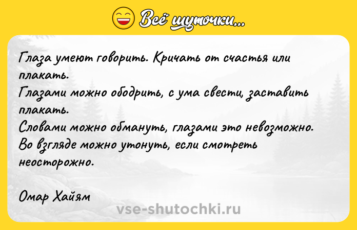 Цитата: Глаза умеют говорить. Кричать от счастья или плакать.Глазами можно ободрить, с ума свести, заставить плакать.Словами можно обмануть, глазами это невозможно.Во взгляде можно утонуть, если смотреть неосторожно.Омар Хайям