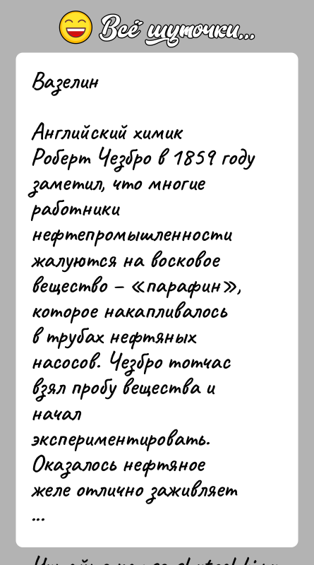 История: ВазелинАнглийский химик Роберт Чезбро в 1859 году заметил, что многие работники нефтепромышленности жалуются на восковое вещество парафин , которое накапливалось