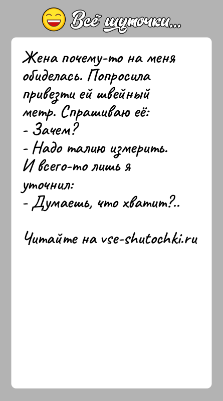 История: Жена почему-то на меня обиделась. Попросила привезти ей швейный метр. Спрашиваю её: - Зачем? - Надо талию измерить. И всего-то