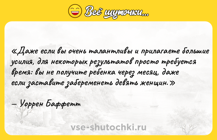 Цитата: Даже если вы очень талантливы и прилагаете большие усилия, для некоторых результатов просто требуется время: вы не получите ребенка через месяц, даже если заставите забеременеть девять женщин.Уоррен Баффетт