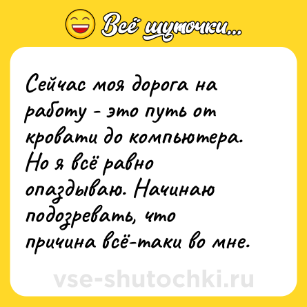 Шутка: Сейчас моя дорога на работу - это путь от кровати до компьютера. Но я всё равно опаздываю. Начинаю подозревать, что причина всё-таки во мне.