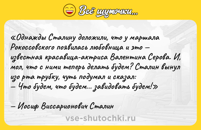 Цитата: Однажды Сталину доложили, что у маршала Рокоссовского появилась любовница и это известная красавица-актриса Валентина Серова. И, мол, что с ними теперь делать будем? Сталин вынул изо рта трубку, чуть подумал и сказал: Что будем, что будем завидовать будем!Иосиф Виссарионович Сталин