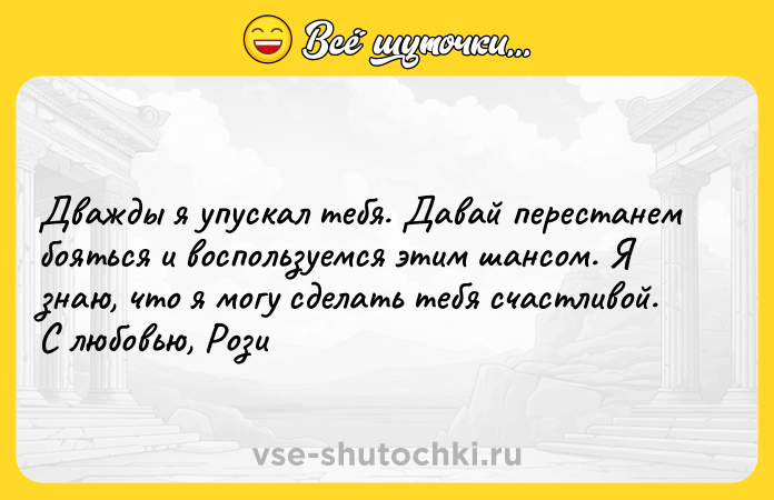 Цитата: Дважды я упускал тебя. Давай перестанем бояться и воспользуемся этим шансом. Я знаю, что я могу сделать тебя счастливой.С любовью, Рози